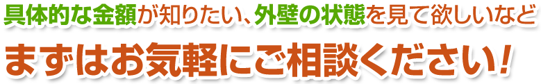 具体的な金額が知りたい、外壁の状態を見て欲しいなどまずはお気軽にご相談ください！